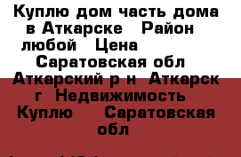 Куплю дом/часть дома в Аткарске › Район ­ любой › Цена ­ 750 000 - Саратовская обл., Аткарский р-н, Аткарск г. Недвижимость » Куплю   . Саратовская обл.